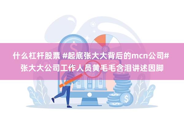 什么杠杆股票 #起底张大大背后的mcn公司# 张大大公司工作人员黄毛毛含泪讲述因脚