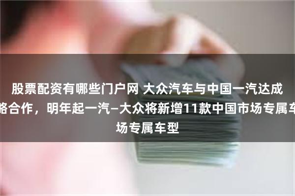 股票配资有哪些门户网 大众汽车与中国一汽达成战略合作，明年起一汽—大众将新增11款中国市场专属车型