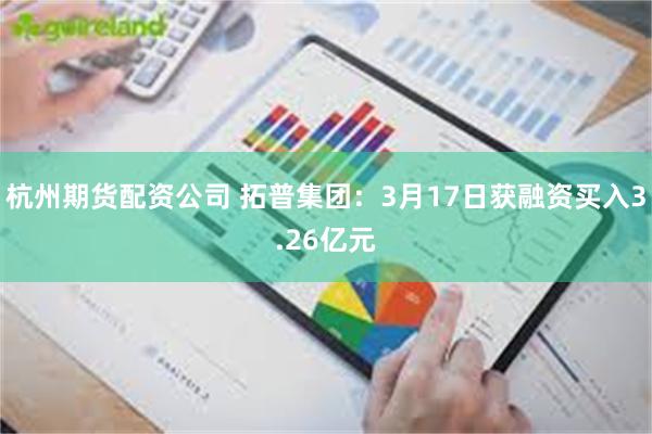 杭州期货配资公司 拓普集团：3月17日获融资买入3.26亿元