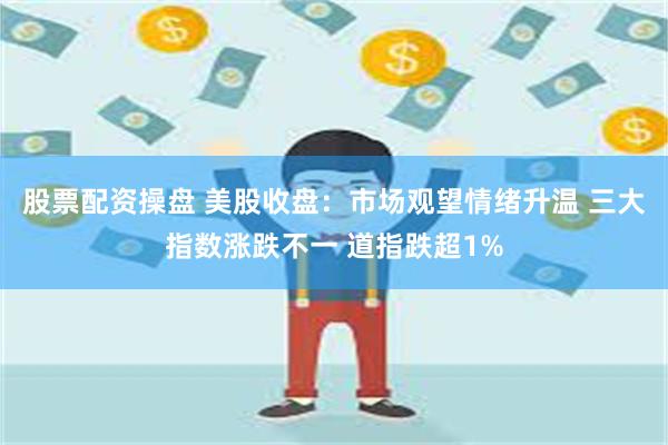 股票配资操盘 美股收盘：市场观望情绪升温 三大指数涨跌不一 道指跌超1%