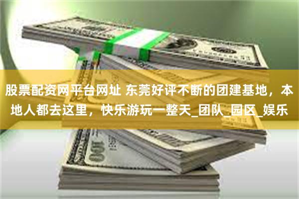 股票配资网平台网址 东莞好评不断的团建基地，本地人都去这里，快乐游玩一整天_团队_园区_娱乐