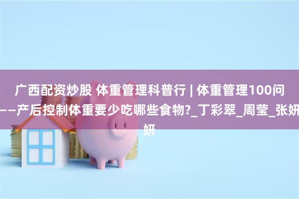 广西配资炒股 体重管理科普行 | 体重管理100问——产后控制体重要少吃哪些食物?_丁彩翠_周莹_张妍
