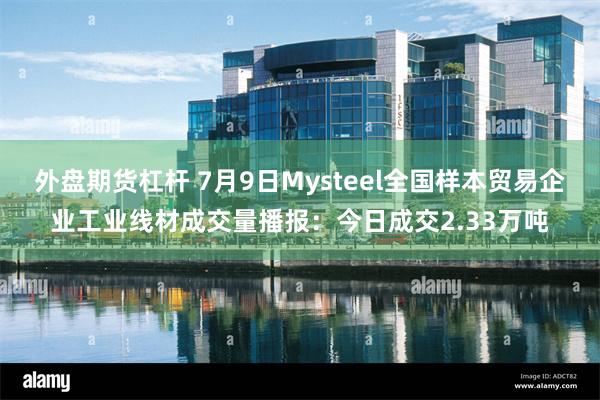 外盘期货杠杆 7月9日Mysteel全国样本贸易企业工业线材成交量播报：今日成交2.33万吨