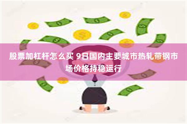 股票加杠杆怎么买 9日国内主要城市热轧带钢市场价格持稳运行