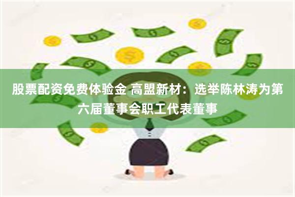 股票配资免费体验金 高盟新材：选举陈林涛为第六届董事会职工代表董事